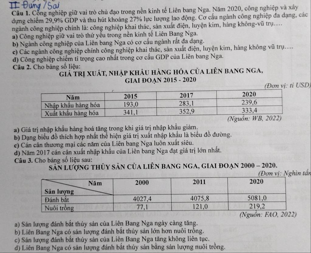 Cổng nghiệp giữ vai trò chủ đạo trong nền kinh tế Liên bang Nga. Năm 2020, công nghiệp và xây
dựng chiếm 29,9% GDP và thu hút khoảng 27% lực lượng lao động. Cơ cấu ngành công nghiệp đa dạng, các
ngành công nghiệp chính là: công nghiệp khai thác, sản xuất điện, luyện kim, hàng không-vũ trụ....
a) Công nghiệp giữ vai trò thứ yếu trong nền kinh tế Liên Bang Nga.
b) Ngành công nghiệp của Liên bang Nga có cơ cấu ngành rất đa dạng.
c) Các ngành công nghiệp chính công nghiệp khai thác, sản xuất điện, luyện kim, hàng không vũ trụ....
d) Công nghiệp chiếm tỉ trọng cao nhất trong cơ cấu GDP của Liên bang Nga.
Câu 2. Cho bảng số liệu:
giá trị xuát, nhập khâu hàng hóa của liên bang nga,
GIAI ĐOẠN 2015 - 2020
(Đơn vị: tỉ USD)
a) Giá trị nhập khẩu hàng hoá tăng trong khi giá trị nhập khẩu giảm.
b) Dạng biểu đồ thích hợp nhất thể hiện giá trị xuất nhập khẩu là biểu đồ đường.
c) Cán cân thương mại các năm của Liên bang Nga luôn xuất siêu.
d) Năm 2017 cán cận xuất nhập khẩu của Liên bang Nga đạt giá trị lớn nhất.
Câu 3. Cho bảng số liệu sau:
sản lượng thủy sản của liên bang nga, giai đoạn 2000 - 2020.
(Đơn vị: Nghìn tấn
(Ngu:
a) Sản lượng đánh bắt thủy sản của Liên Bang Nga ngày càng tăng.
b) Liên Bang Nga có sản lượng đánh bắt thủy sản lớn hơn nuôi trồng.
c) Sản lượng đánh bắt thủy sản của Liên Bang Nga tăng không liên tục.
d) Liên Bang Nga có sản lượng đánh bắt thủy sản bằng sản lượng nuôi trồng.