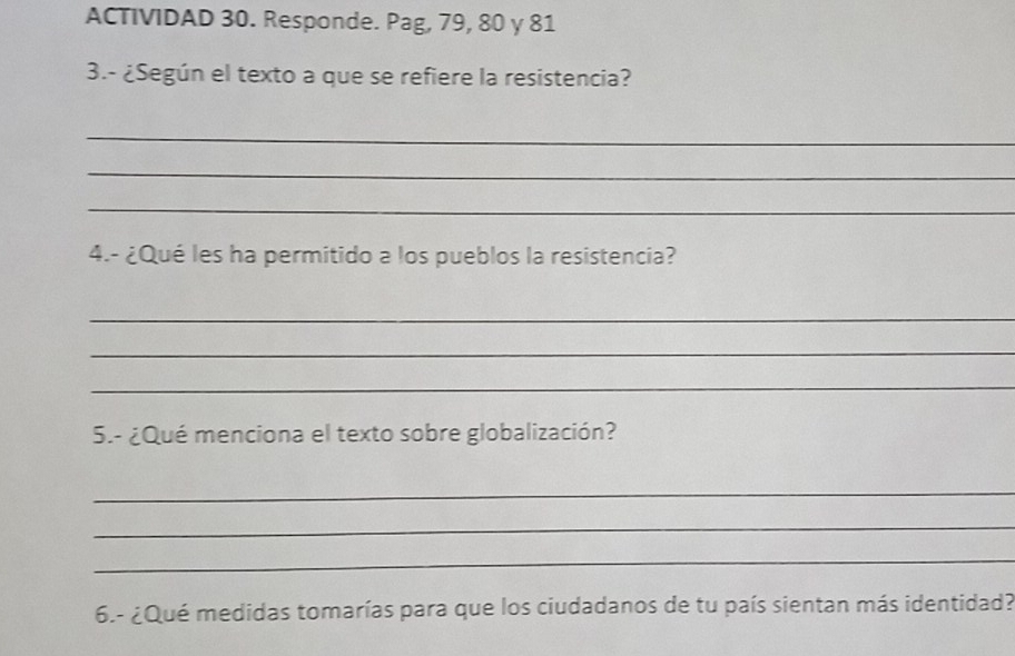 ACTIVIDAD 30. Responde. Pag, 79, 80 γ 81 
3.- ¿Según el texto a que se refiere la resistencia? 
_ 
_ 
_ 
4.- ¿Qué les ha permitido a los pueblos la resistencia? 
_ 
_ 
_ 
5.- ¿Qué menciona el texto sobre globalización? 
_ 
_ 
_ 
6.- ¿Qué medidas tomarías para que los ciudadanos de tu país sientan más identidad?