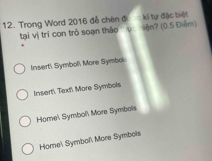 Trong Word 2016 để chèn được kí tự đặc biệt
tại vị trí con trở soạn thảo thực hiện? (0.5 Điểm)
*
Insert Symbol More Symbols
Insert Text More Symbols
Home Symbol More Symbols
Home Symbol More Symbols