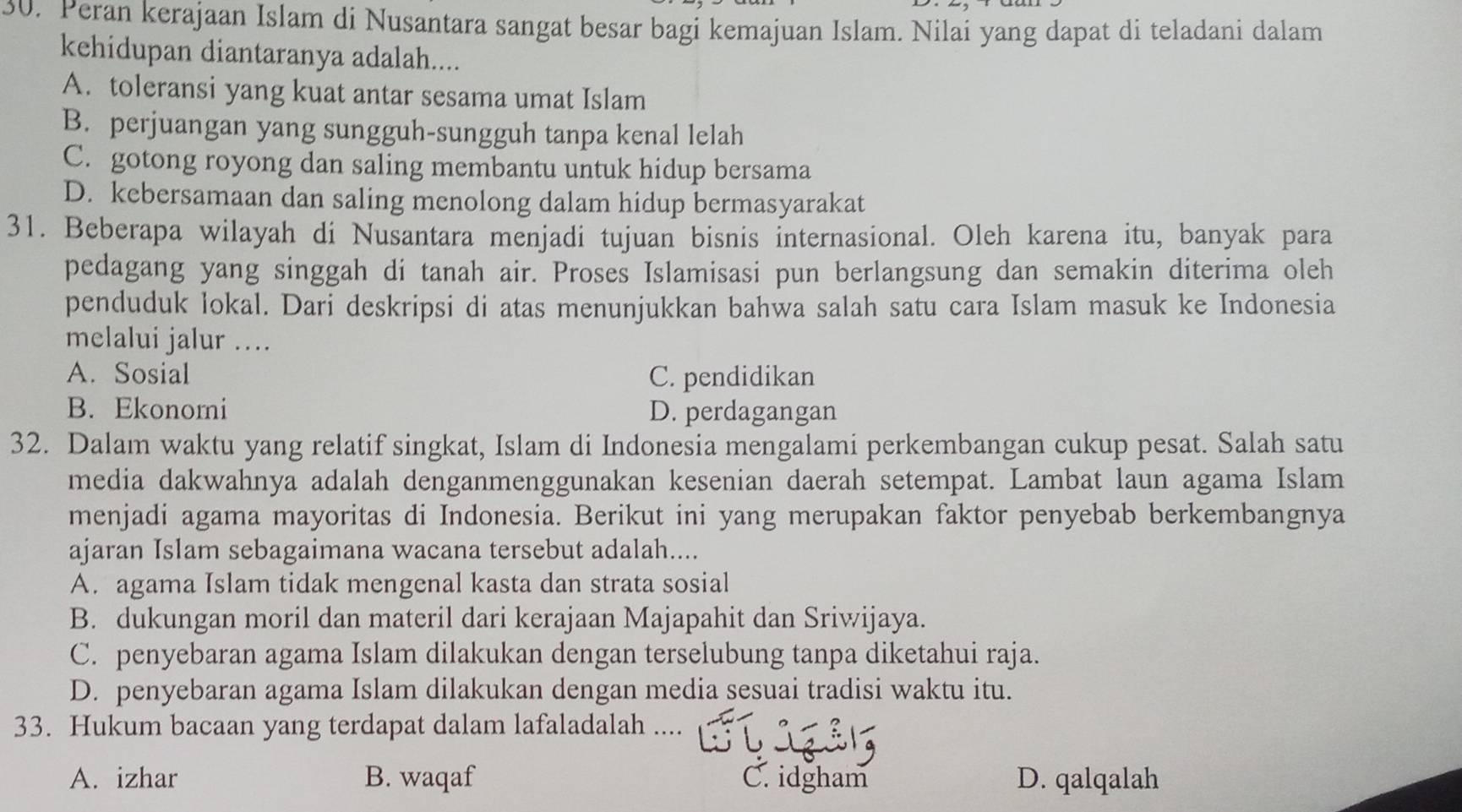 Peran kerajaan Islam di Nusantara sangat besar bagi kemajuan Islam. Nilai yang dapat di teladani dalam
kehidupan diantaranya adalah....
A. toleransi yang kuat antar sesama umat Islam
B. perjuangan yang sungguh-sungguh tanpa kenal lelah
C. gotong royong dan saling membantu untuk hidup bersama
D. kebersamaan dan saling menolong dalam hidup bermasyarakat
31. Beberapa wilayah di Nusantara menjadi tujuan bisnis internasional. Oleh karena itu, banyak para
pedagang yang singgah di tanah air. Proses Islamisasi pun berlangsung dan semakin diterima oleh
penduduk lokal. Dari deskripsi di atas menunjukkan bahwa salah satu cara Islam masuk ke Indonesia
melalui jalur ….
A. Sosial C. pendidikan
B. Ekonomi D. perdagangan
32. Dalam waktu yang relatif singkat, Islam di Indonesia mengalami perkembangan cukup pesat. Salah satu
media dakwahnya adalah denganmenggunakan kesenian daerah setempat. Lambat laun agama Islam
menjadi agama mayoritas di Indonesia. Berikut ini yang merupakan faktor penyebab berkembangnya
ajaran Islam sebagaimana wacana tersebut adalah....
A. agama Islam tidak mengenal kasta dan strata sosial
B. dukungan moril dan materil dari kerajaan Majapahit dan Sriwijaya.
C. penyebaran agama Islam dilakukan dengan terselubung tanpa diketahui raja.
D. penyebaran agama Islam dilakukan dengan media sesuai tradisi waktu itu.
33. Hukum bacaan yang terdapat dalam lafaladalah
A. izhar B. waqaf C. idgham D. qalqalah