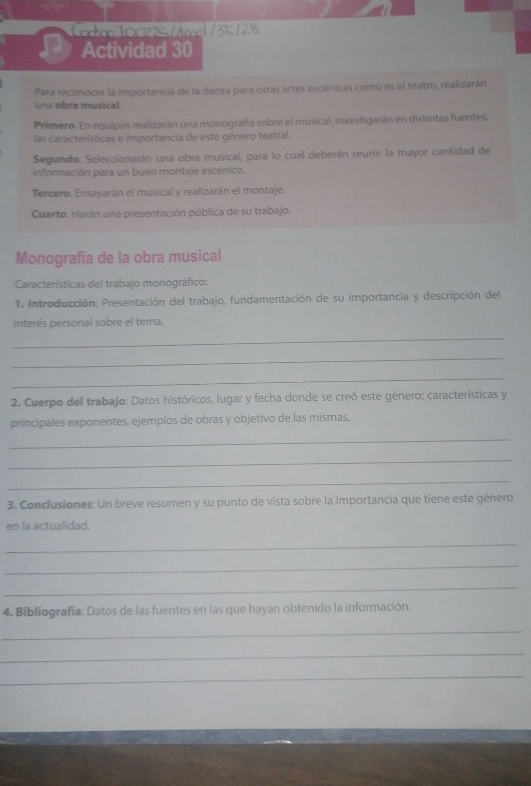 Cactico 10022S /Anos|/3℃/28 
Actividad 30 
Para reconocer la importancia de la danza para otras artes escénicas como es el teatro, realizarán 
una obra musical. 
Primero. En equipos realizarán una monografía sobre el musical. Investigarán en distintas fuentes, 
las características e importancia de este género teatral. 
Segundo. Seleccionarán una obra musical, para lo cual deberán reunir la mayor cantidad de 
información para un buen montaje escénico. 
Tercero. Ensayarán el musical y realizarán el montaje. 
Cuarto. Harán una presentación pública de su trabajo. 
Monografía de la obra musical 
Características del trabajo monográfico: 
1. Introducción: Presentación del trabajo, fundamentación de su importancia y descripción del 
interés personal sobre el tema. 
_ 
_ 
_ 
2. Cuerpo del trabajo: Datos históricos, lugar y fecha donde se creó este género; características y 
principales exponentes, ejemplos de obras y objetivo de las mismas. 
_ 
_ 
_ 
3. Conclusiones: Un breve resumen y su punto de vista sobre la importancia que tiene este género 
en la actualidad. 
_ 
_ 
_ 
4. Bibliografía: Datos de las fuentes en las que hayan obtenido la información. 
_ 
_ 
_