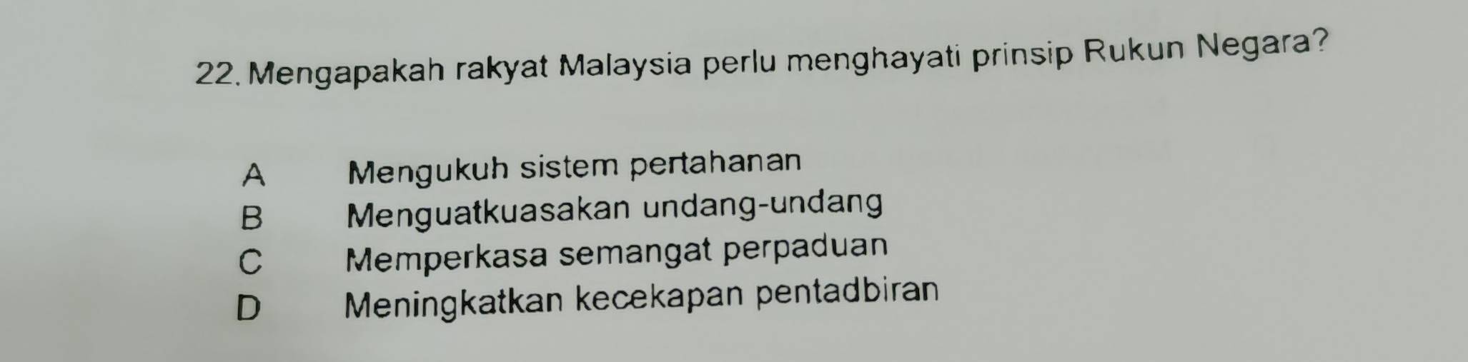 Mengapakah rakyat Malaysia perlu menghayati prinsip Rukun Negara?
A Mengukuh sistem pertahanan
B Menguatkuasakan undang-undang
C Memperkasa semangat perpaduan
D Meningkatkan kecekapan pentadbiran