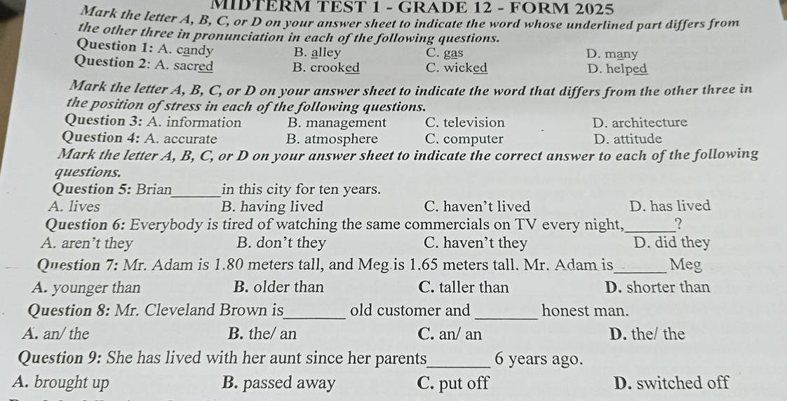 MIDTERM TEST 1 - GRADE 12 - FORM 2025
Mark the letter A, B, C, or D on your answer sheet to indicate the word whose underlined part differs from
the other three in pronunciation in each of the following questions.
Question 1: A. candy B. alley C. gas D. many
Question 2: A. sacred B. crooked C. wicked D. helped
Mark the letter A, B, C, or D on your answer sheet to indicate the word that differs from the other three in
the position of stress in each of the following questions.
Question 3:A . information B. management C. television D. architecture
Question 4:A . accurate B. atmosphere C. computer D. attitude
Mark the letter A, B, C, or D on your answer sheet to indicate the correct answer to each of the following
questions.
Question 5: Brian_ in this city for ten years.
A. lives B. having lived C. haven’t lived D. has lived
Question 6: Everybody is tired of watching the same commercials on TV every night, _?
A. aren’t they B. don’t they C. haven’t they D. did they
Question 7: Mr. Adam is 1.80 meters tall, and Meg is 1.65 meters tall. Mr. Adam is_ Meg
A. younger than B. older than C. taller than D. shorter than
Question 8: Mr. Cleveland Brown is_ old customer and _honest man.
A. an/ the B. the/ an C. an/ an D. the/ the
Question 9: She has lived with her aunt since her parents_ 6 years ago.
A. brought up B. passed away C. put off D. switched off