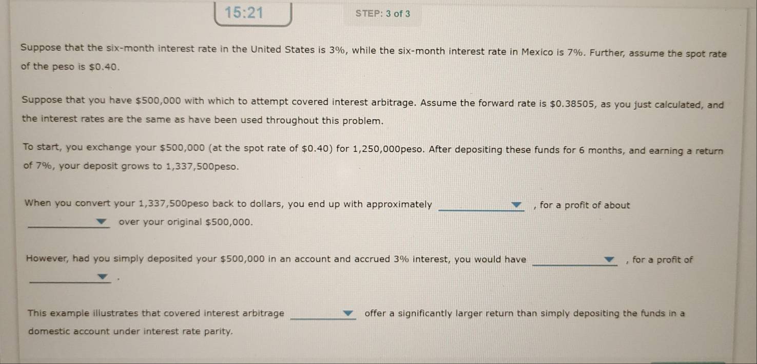 15:21 STEP: 3 of 3 
Suppose that the six-month interest rate in the United States is 3%, while the six-month interest rate in Mexico is 7%. Further, assume the spot rate 
of the peso is $0.40. 
Suppose that you have $500,000 with which to attempt covered interest arbitrage. Assume the forward rate is $0.38505, as you just calculated, and 
the interest rates are the same as have been used throughout this problem. 
To start, you exchange your $500,000 (at the spot rate of $0.40) for 1,250,000peso. After depositing these funds for 6 months, and earning a return 
of 7%, your deposit grows to 1,337,500peso. 
When you convert your 1,337,500peso back to dollars, you end up with approximately _, for a profit of about 
over your original $500,000. 
However, had you simply deposited your $500,000 in an account and accrued 3% interest, you would have _, for a profit of 
_ 
This example illustrates that covered interest arbitrage _offer a significantly larger return than simply depositing the funds in a 
domestic account under interest rate parity.