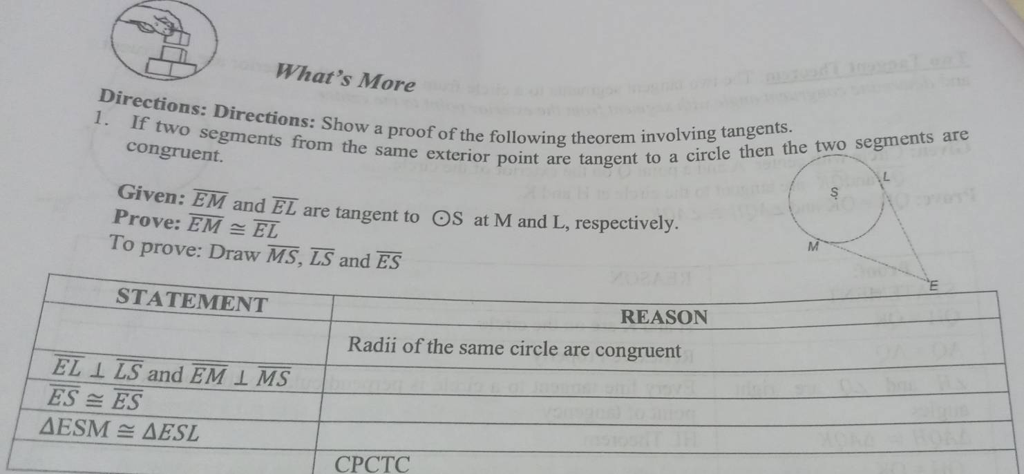 What’s More
Directions: Directions: Show a proof of the following theorem involving tangents.
1. If two segments from the same exterior point are tangent to a circle then the two segments are
congruent.
Given: overline EM and overline EL
Prove: overline EM≌ overline EL are tangent to odot S at M and L, respectively.
To prove: Draw overline MS,overline LS and overline ES
CPCTC