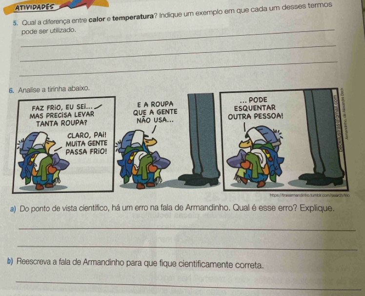 ATIVIDADES 
5. Qual a diferença entre calor e temperatura? Indique um exemplo em que cada um desses termos 
_ 
pode ser utilizado. 
_ 
_ 
a) Do ponto de vista científico, há um erro na fala de Armandinho. Qual é esse erro? Explique. 
_ 
_ 
b) Reescreva a fala de Armandinho para que fique cientificamente correta. 
_