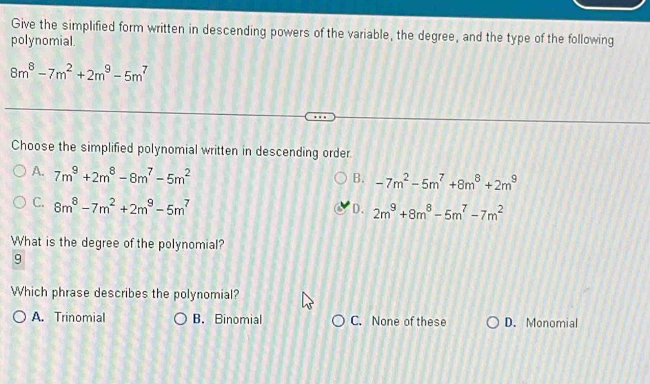 Give the simplified form written in descending powers of the variable, the degree, and the type of the following
polynomial.
8m^8-7m^2+2m^9-5m^7
Choose the simplified polynomial written in descending order.
A. 7m^9+2m^8-8m^7-5m^2
B. -7m^2-5m^7+8m^8+2m^9
C. 8m^8-7m^2+2m^9-5m^7
D、 2m^9+8m^8-5m^7-7m^2
What is the degree of the polynomial?
9
Which phrase describes the polynomial?
A. Trinomial B. Binomial C. None of these D. Monomial