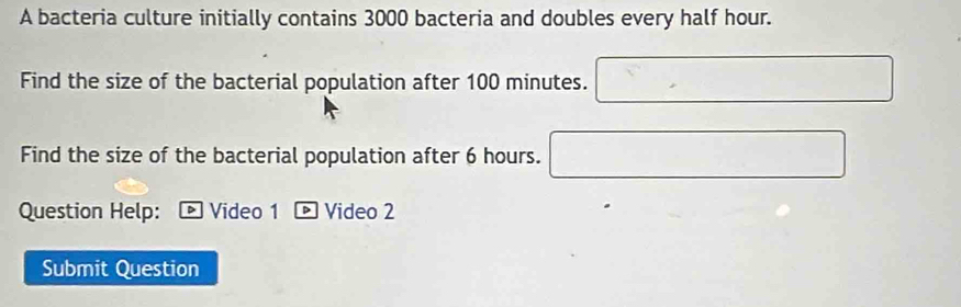 A bacteria culture initially contains 3000 bacteria and doubles every half hour. 
Find the size of the bacterial population after 100 minutes. □ 
Find the size of the bacterial population after 6 hours. □ 
Question Help: D Video 1 - Video 2 
Submit Question