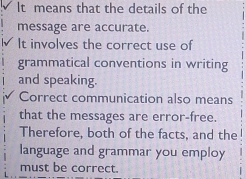 It means that the details of the 
message are accurate. 
It involves the correct use of 
grammatical conventions in writing 
and speaking. 
Correct communication also means 
that the messages are error-free. 
Therefore, both of the facts, and the 
language and grammar you employ 
must be correct.