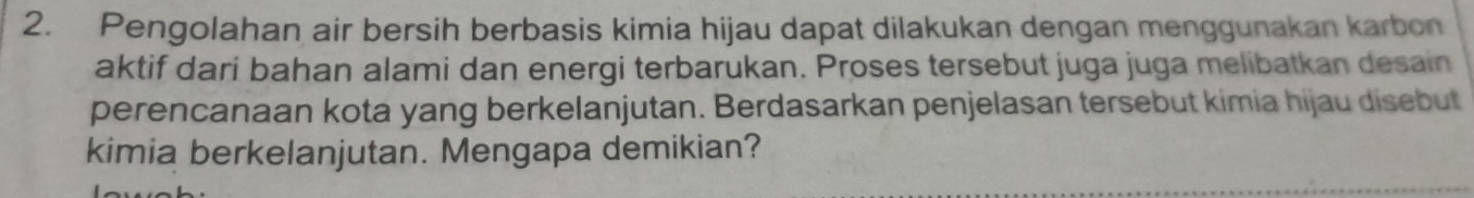 Pengolahan air bersih berbasis kimia hijau dapat dilakukan dengan menggunakan karbon 
aktif dari bahan alami dan energi terbarukan. Proses tersebut juga juga melibatkan desain 
perencanaan kota yang berkelanjutan. Berdasarkan penjelasan tersebut kimia hijau disebut 
kimia berkelanjutan. Mengapa demikian?