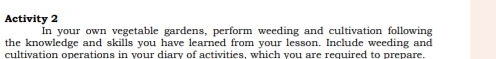 Activity 2 
In your own vegetable gardens, perform weeding and cultivation following 
the knowledge and skills you have learned from your lesson. Include weeding and 
cultivation operations in vour diary of activities, which you are required to prepare.