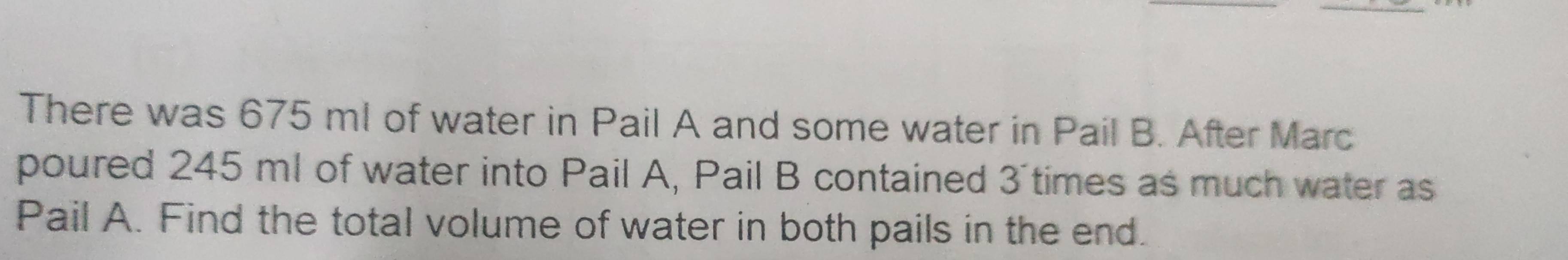 There was 675 ml of water in Pail A and some water in Pail B. After Marc 
poured 245 ml of water into Pail A, Pail B contained 3 times as much water as 
Pail A. Find the total volume of water in both pails in the end.