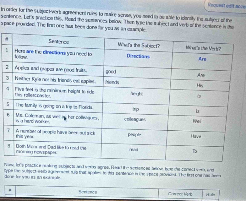 Request edit acce 
In order for the subject-verb agreement rules to make sense, you need to be able to identify the subject of the 
sentence. Let's practice this, Read the sentences below. Then type the subject and verb of the sentence in the 
space provided. The first one has been done for you as an 
# 
1 
2 
3 
4 
N practice making subjects and verbs agree. Read the sentences below, type the correct verb, and 
type the subject-verb agreement rule that applies to this sentence in the space provided. The first one has been 
done for you as an example. 
Sentence 
# Correct Verb Rule