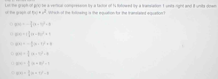 Let the graph of g(x) be a vertical compression by a factor of ¾ followed by a translation 1 units right and 8 units down
of the graph of f(x)=x^2. Which of the following is the equation for the translated equation?
g(x)=- 3/4 (x-1)^2-8
g(x)=( 3/4 (x-8))^2+1
g(x)=- 4/3 (x-1)^2+8
g(x)= 3/4 (x-1)^2-8
g(x)= 4/3 (x+8)^2-1
g(x)= 3/4 (x+1)^2-8