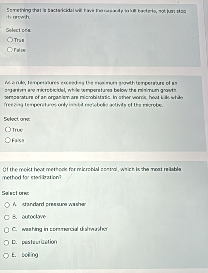 Something that is bactericidal will have the capacity to kill bacteria, not just stop
its growth.
Select one:
True
False
As a rule, temperatures exceeding the maximum growth temperature of an
organism are microbicidal, while temperatures below the minimum growth
temperature of an organism are microbistatic. In other words, heat kills while
freezing temperatures only inhibit metabolic activity of the microbe.
Select one:
True
False
Of the moist heat methods for microbial control, which is the most reliable
method for sterilization?
Select one:
A. standard pressure washer
B. autoclave
C. washing in commercial dishwasher
D. pasteurization
E. boiling