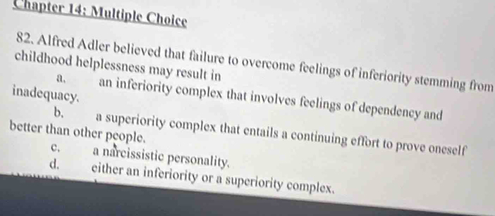 Chapter 14: Multiple Choice
82. Alfred Adler believed that failure to overcome feelings of inferiority stemming from
childhood helplessness may result in
inadequacy. a. an inferiority complex that involves feelings of dependency and
b. a superiority complex that entails a continuing effort to prove oneself
better than other people.
c. a narcissistic personality.
d. either an inferiority or a superiority complex.