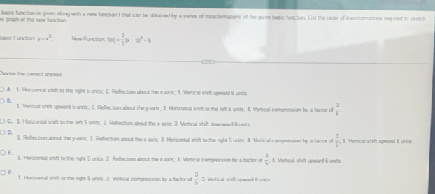 he graph of the new function . basic function is given along with a new function f that can be obtained by a series of transformations of the given basic function. List the order of transformations required to sketch
Basic Function: y=x^3. New Function: f(x)= 3/5 (x-5)^3+6
hoose the corect answer.
A. 1. Horizontal shift to the right 5 units; 2. Reflection about the x-axis; 3. Vertical shift upward 6 units.
B.
1. Vertical shift upward 5 units; 2. Reflection about the y-axis; 3. Horizontal shift to the left 6 units; 4. Vertical compression by a factor of  3/5 
C. 1. Horizontal shift to the left 5 units; 2. Reflection about the x-axis; 3. Vertical shift downward 6 units.
D.
1. Reflection about the y-axis; 2. Reflection about the x-axis; 3. Horizontal shift to the right 5 units; 4. Vertical compression by a factor of  3/5 . 5. Vertical shift upward 6 units.
E.
1. Horizontal shift to the right 5 units; 2. Reflection about the x-axis; 3. Vertical compression by a factor of  3/5  4. Vertical shift upward 6 units
F.
1. Horizontal shift to the right 5 units; 2. Vertical compression by a factor of  3/5 . 3. Vertical shift upward 6 units