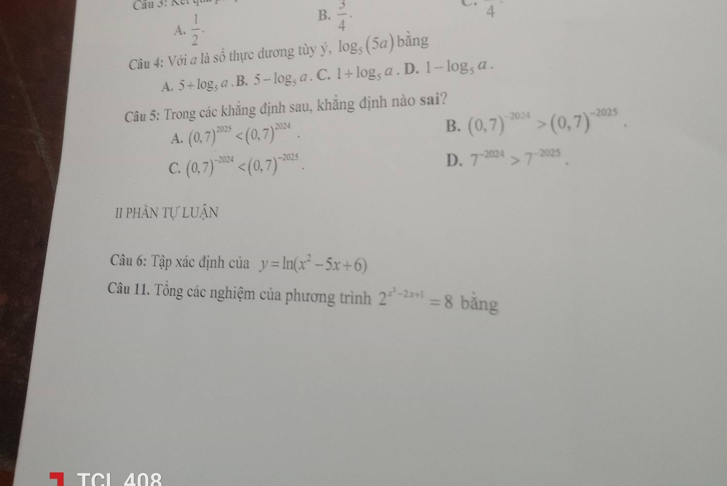 A.  1/2 .
B.  3/4 ·  
4 
Câu 4: Với a là số thực dương tùy ý, log _5(5a) bằng
A. 5+log _5a .B. 5-log _5a. C. 1+log _5a. D. 1-log _5a. 
Câu 5: Trong các khắng định sau, khắng định nào sai?
A. (0,7)^2025 . B. (0,7)^-2024>(0,7)^-2025.
C. (0,7)^-2024 .
D. 7^(-2024)>7^(-2025). 
II phần tự luận
Câu 6: Tập xác định của y=ln (x^2-5x+6)
Câu 11. Tổng các nghiệm của phương trình 2^(x^2)-2x+1=8 bǎng
TCL 408