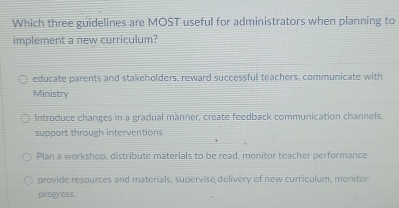 Which three guidelines are MOST useful for administrators when planning to
implement a new curriculum?
educate parents and stakeholders, reward successful teachers, communicate with
Ministry
Introduce changes in a gradual manner, create feedback communication channels.
support through interventions
Plan a workshop, distribute materials to be read, monitor teacher performance
provide resources and materials, supervise delivery of new curriculum, monitor
progress.