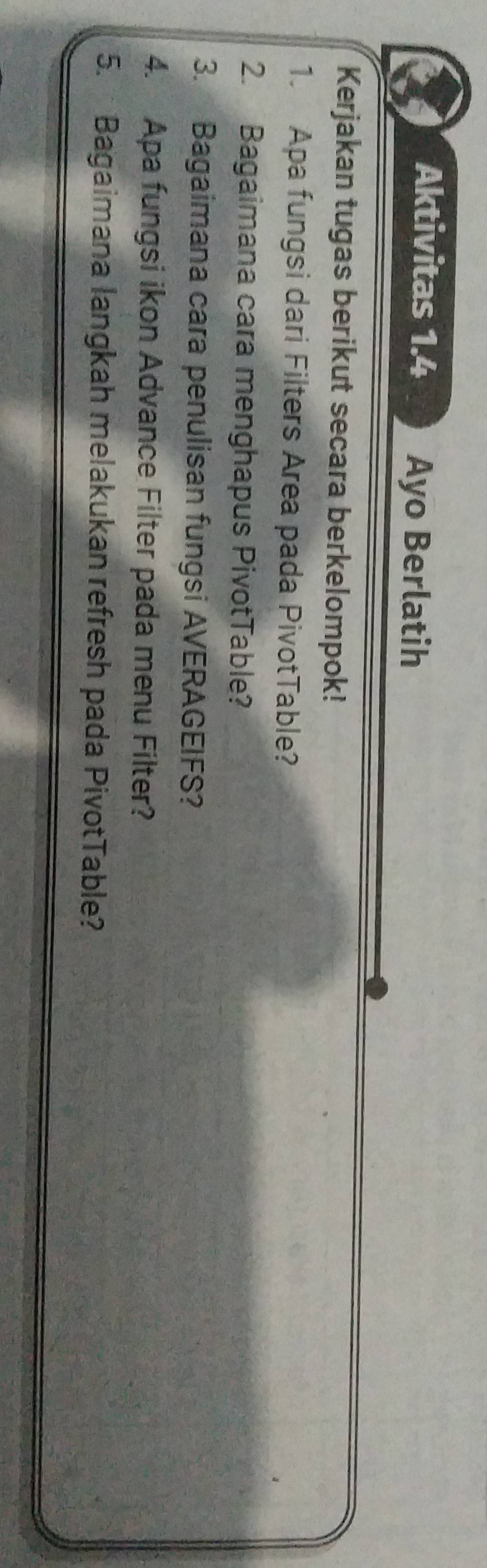 Aktivitas 1.4 Ayo Berlatih 
Kerjakan tugas berikut secara berkelompok! 
1. Apa fungsi dari Filters Area pada PivotTable? 
2. Bagaimana cara menghapus PivotTable? 
3. Bagaimana cara penulisan fungsi AVERAGEIFS? 
4. Apa fungsi ikon Advance Filter pada menu Filter? 
5. Bagaimana langkah melakukan refresh pada PivotTable?