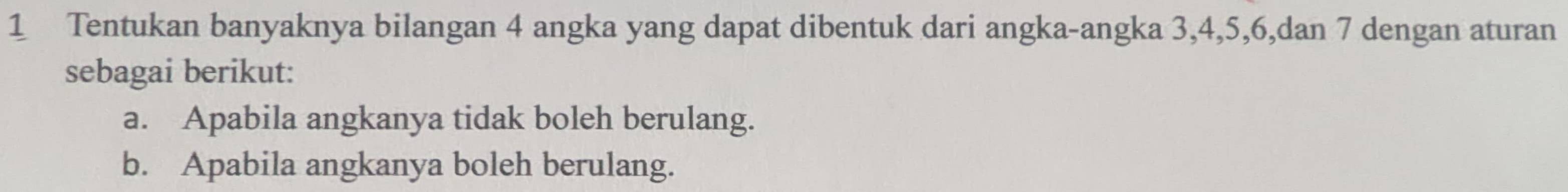 Tentukan banyaknya bilangan 4 angka yang dapat dibentuk dari angka-angka 3, 4, 5, 6,dan 7 dengan aturan 
sebagai berikut: 
a. Apabila angkanya tidak boleh berulang. 
b. Apabila angkanya boleh berulang.