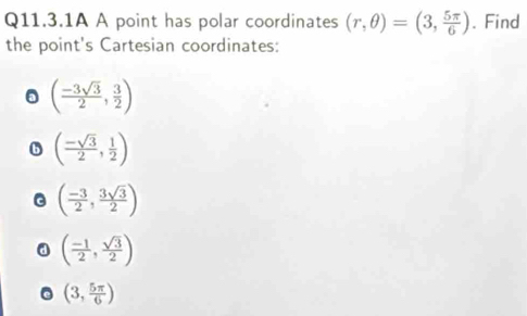 Q11.3.1A A point has polar coordinates (r,θ )=(3, 5π /6 ). Find
the point's Cartesian coordinates:
( (-3sqrt(3))/2 , 3/2 )
( (-sqrt(3))/2 , 1/2 )
( (-3)/2 , 3sqrt(3)/2 )
a ( (-1)/2 , sqrt(3)/2 )
(3, 5π /6 )