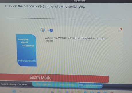 Prepositions 
Click on the preposition(s) in the following sentences. 
Learning libraries Without my computer games, I would spend more time in 
about 
Grammar 
Prepositions 
Exam Mode 
Part 2.6 Literacy - EGL3W07