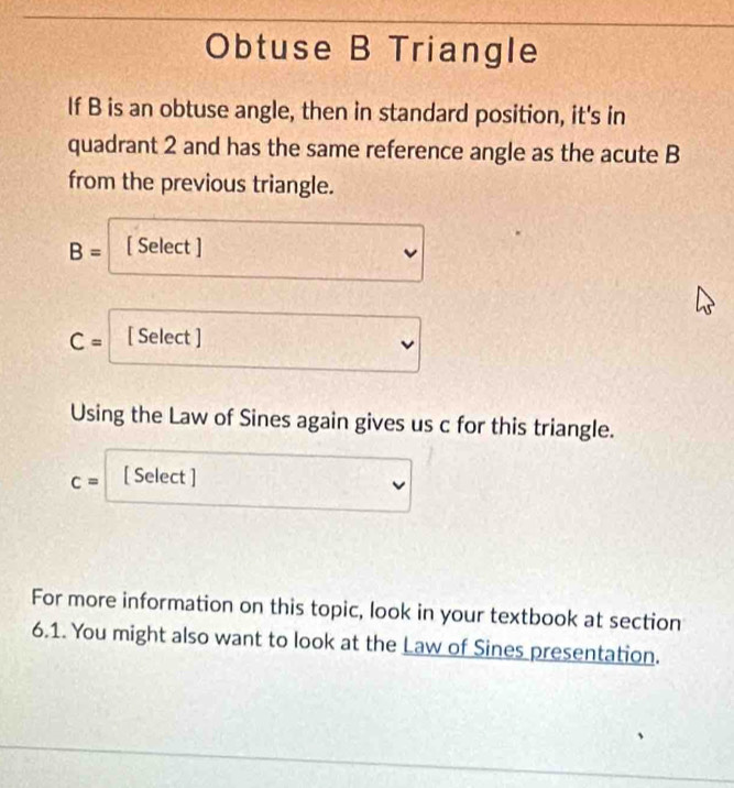 Obtuse B Triangle 
If B is an obtuse angle, then in standard position, it's in 
quadrant 2 and has the same reference angle as the acute B
from the previous triangle.
B= [ Select ]
C= [ Select ] 
Using the Law of Sines again gives us c for this triangle.
c= [ Select ] 
For more information on this topic, look in your textbook at section 
6.1. You might also want to look at the Law of Sines presentation.