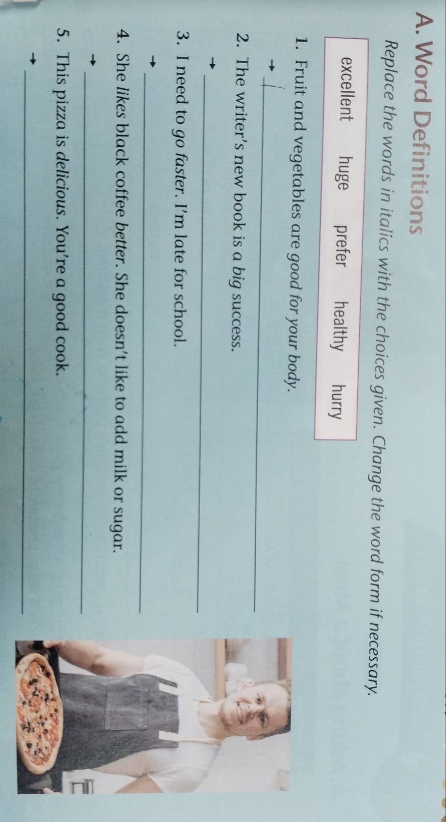 Word Definitions
Replace the words in italics with the choices given. Change the word form if necessary.
excellent huge prefer healthy hurry
1. Fruit and vegetables are good for your body.
_
2. The writer’s new book is a big success.
_
3. I need to go faster. I’m late for school.
_
4. She likes black coffee better. She doesn’t like to add milk or sugar.
_
5. This pizza is delicious. You're a good cook.
_