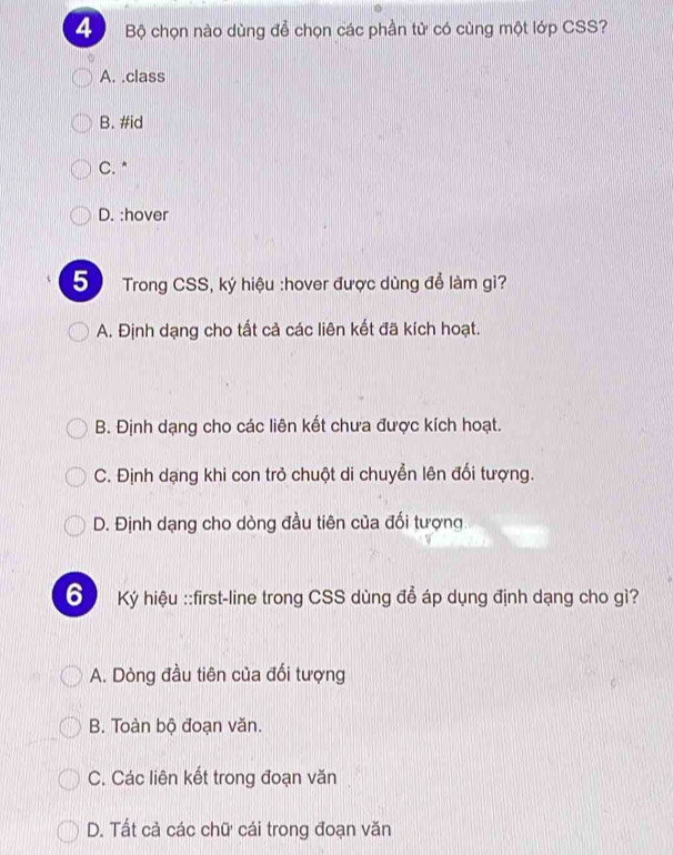 Bộ chọn nào dùng để chọn các phần tử có cùng một lớp CSS?
A. .class
B. #id
C. *
D. :hover
5 Trong CSS, ký hiệu :hover được dùng để làm gi?
A. Định dạng cho tất cả các liên kết đã kích hoạt.
B. Định dạng cho các liên kết chưa được kích hoạt.
C. Định dạng khi con trở chuột di chuyển lên đối tượng.
D. Định dạng cho dòng đầu tiên của đối tượng.
6 Ký hiệu ::first-line trong CSS dùng để áp dụng định dạng cho gì?
A. Dòng đầu tiên của đối tượng
B. Toàn bộ đoạn văn.
C. Các liên kết trong đoạn văn
D. Tất cả các chữ cái trong đoạn văn