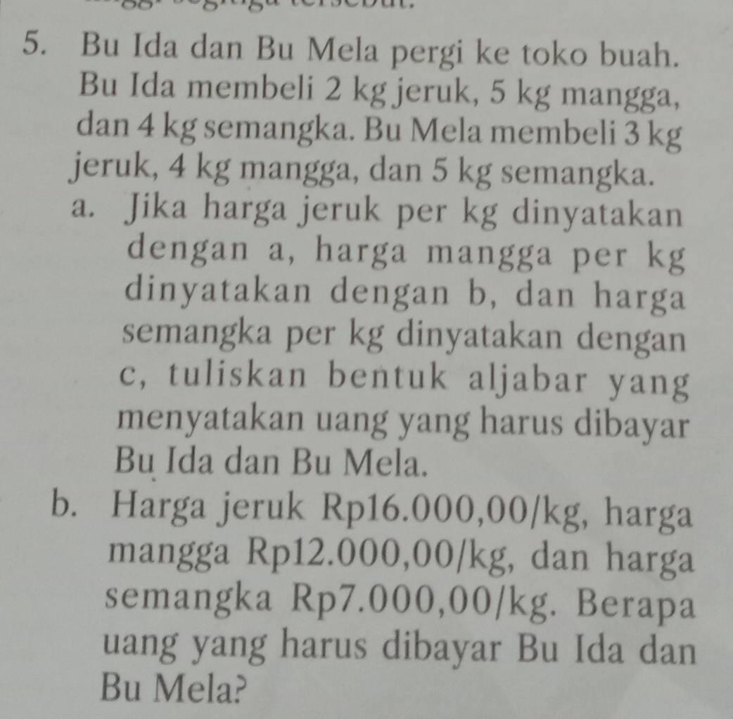 Bu Ida dan Bu Mela pergi ke toko buah. 
Bu Ida membeli 2 kg jeruk, 5 kg mangga, 
dan 4 kg semangka. Bu Mela membeli 3 kg
jeruk, 4 kg mangga, dan 5 kg semangka. 
a. Jika harga jeruk per kg dinyatakan 
dengan a, harga mangga per kg
dinyatakan dengan b, dan harga 
semangka per kg dinyatakan dengan 
c, tuliskan bentuk aljabar yang 
menyatakan uang yang harus dibayar 
Bu Ida dan Bu Mela. 
b. Harga jeruk Rp16.000,00/kg, harga 
mangga Rp12.000,00/kg, dan harga 
semangka Rp7.000,00/kg. Berapa 
uang yang harus dibayar Bu Ida dan 
Bu Mela?