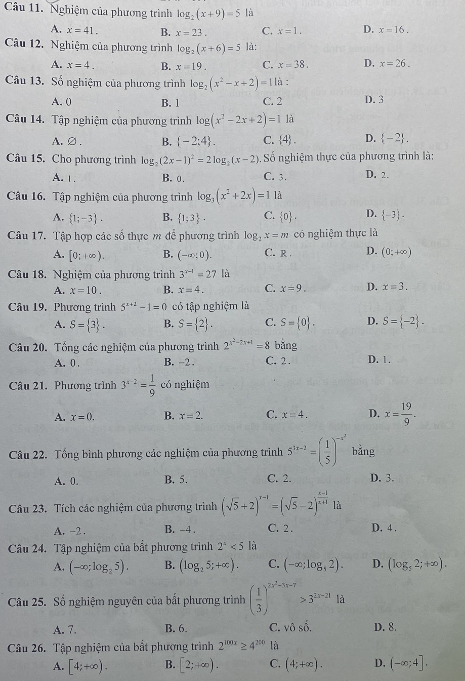 Nghiệm của phương trình log _2(x+9)=5 là
A. x=41. C. x=1. x=16.
B. x=23.
D.
Câu 12. Nghiệm của phương trình log _2(x+6)=5 là:
A. x=4. B. x=19. C. x=38. D. x=26.
Câu 13. Số nghiệm của phương trình log _2(x^2-x+2)=11 à :
A. 0 B. 1 C. 2 D. 3
Câu 14. Tập nghiệm của phương trình log (x^2-2x+2)=1 là
D.
A.∅. B.  -2;4 . C.  4 .  -2 .
Câu 15. Cho phương trình log _2(2x-1)^2=2log _2(x-2) Số nghiệm thực của phương trình là:
A. 1. B. 0. C. 3. D. 2.
Câu 16. Tập nghiệm của phương trình log _3(x^2+2x)=1 là
C.
D.
A.  1;-3 . B.  1;3 .  0 .  -3 .
Câu 17. Tập hợp các số thực m để phương trình log _2x=m có nghiệm thực là
D.
A. [0;+∈fty ). B. (-∈fty ;0). C. R . (0;+∈fty )
Câu 18. Nghiệm của phương trình 3^(x-1)=27 là
A. x=10. B. x=4. C. x=9. D. x=3.
Câu 19. Phương trình 5^(x+2)-1=0 có tập nghiệm là
A. S= 3 . S= 2 . C. S= 0 . D. S= -2 .
B.
Câu 20. Tổng các nghiệm của phương trình 2^(x^2)-2x+1=8 bằng
A. 0 . B. -2 . C. 2 . D. 1.
Câu 21. Phương trình 3^(x-2)= 1/9  có nghiệm
A. x=0. B. x=2. x=4. D. x= 19/9 .
C.
Câu 22. Tổng bình phương các nghiệm của phương trình 5^(3x-2)=( 1/5 )^-x^2 bǎng
A. 0. B. 5. C. 2. D. 3.
Câu 23. Tích các nghiệm của phương trình (sqrt(5)+2)^x-1=(sqrt(5)-2)^ (x-1)/x+1 1a
A. -2 . B. -4 . C. 2. D. 4 .
Câu 24. Tập nghiệm của bất phương trình 2^x<5</tex> là
A. (-∈fty ;log _25). B. (log _25;+∈fty ). C. (-∈fty ;log _52). D. (log _52;+∈fty ).
Câu 25. Số nghiệm nguyên của bất phương trình ( 1/3 )^2x^2-3x-7>3^(2x-21) là
A. 7. B. 6. C. vhat OShat O. D. 8.
Câu 26. Tập nghiệm của bất phương trình 2^(100x)≥ 4^(200) là
B.
A. [4;+∈fty ). [2;+∈fty ). C. (4;+∈fty ). D. (-∈fty ;4].