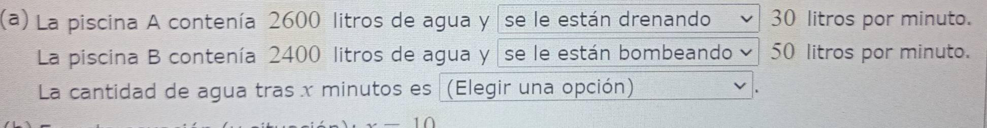 La piscina A contenía 2600 litros de agua y se le están drenando 30 litros por minuto. 
La piscina B contenía 2400 litros de agua y se le están bombeando y 50 litros por minuto. 
La cantidad de agua tras x minutos es (Elegir una opción)
x-10