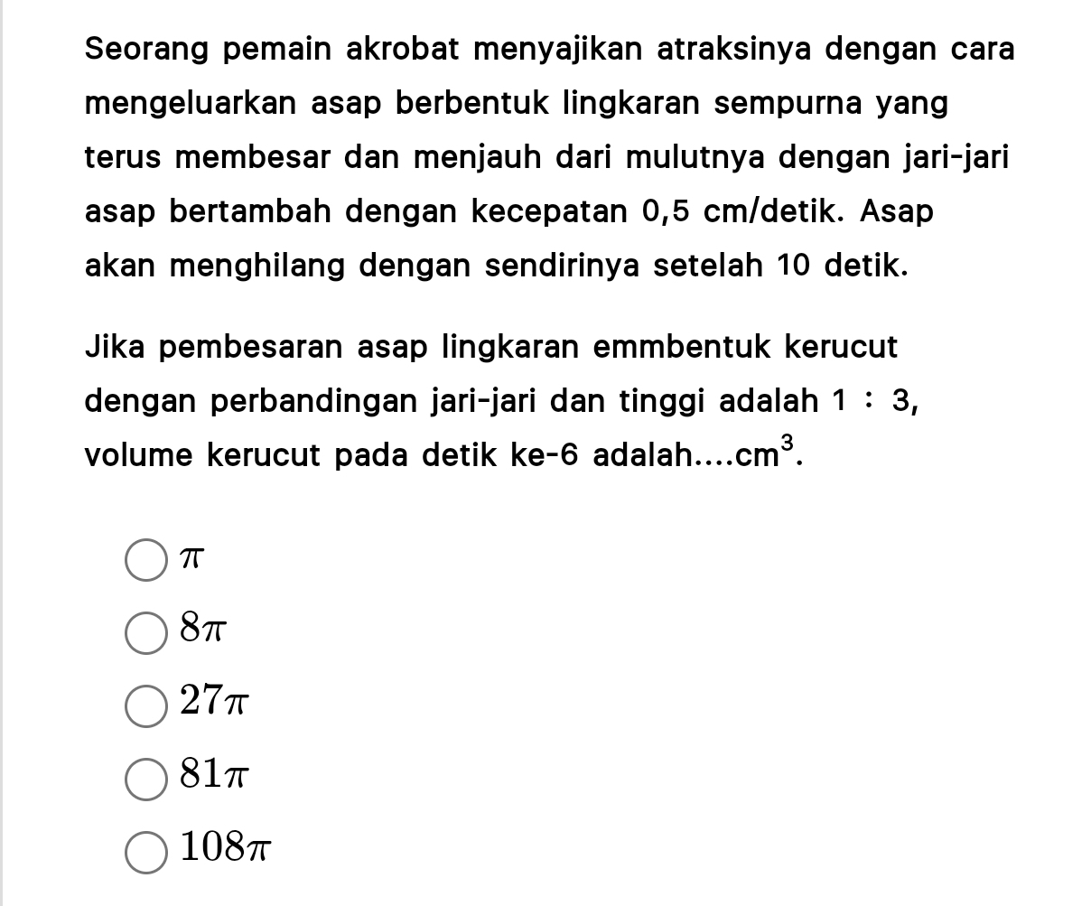 Seorang pemain akrobat menyajikan atraksinya dengan cara
mengeluarkan asap berbentuk lingkaran sempurna yang
terus membesar dan menjauh dari mulutnya dengan jari-jari
asap bertambah dengan kecepatan 0,5 cm /detik. Asap
akan menghilang dengan sendirinya setelah 10 detik.
Jika pembesaran asap lingkaran emmbentuk kerucut
dengan perbandingan jari-jari dan tinggi adalah 1:3, 
volume kerucut pada detik ke -6 adalah. cm^3.
π
8π
27π
81π
108π