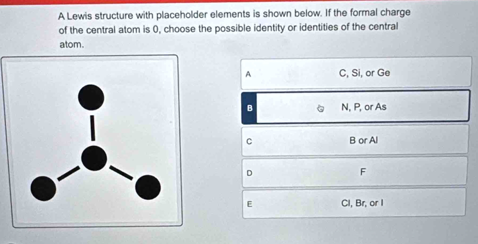 A Lewis structure with placeholder elements is shown below. If the formal charge
of the central atom is 0, choose the possible identity or identities of the central
atom.
A C, Si, or Ge
B N, P, or As
C B or Al
D
F
E Cl, Br, or I