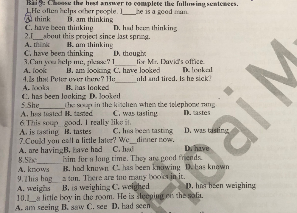 Bài θ: Choose the best answer to complete the following sentences.
1.He often helps other people. I_ he is a good man.
A. think B. am thinking
C. have been thinking D. had been thinking
2.I_ about this project since last spring.
A. think B. am thinking
C. have been thinking D. thought
3.Can you help me, please? I_ for Mr. David's office.
A. look B. am looking C. have looked D. looked
4.Is that Peter over there? He_ old and tired. Is he sick?
A. looks B. has looked
C. has been looking D. looked
5.She_ the soup in the kitchen when the telephone rang.
A. has tasted B. tasted C. was tasting D. tastes
6.This soup good. 1 really like it.
A. is tasting B. tastes C. has been tasting D. was tasting
7.Could you call a little later? We_ dinner now.
A. are havingB. have had C. had
D. have
8.She_ him for a long time. They are good friends.
A. knows B. had known C. has been knowing D. has known
9.This bag_ a ton. There are too many books in it.
A. weighs B. is weighing C. weighed D. has been weighing
10.I_ a little boy in the room. He is sleeping on the sofa.
A. am seeing B. saw C. see D. had seen