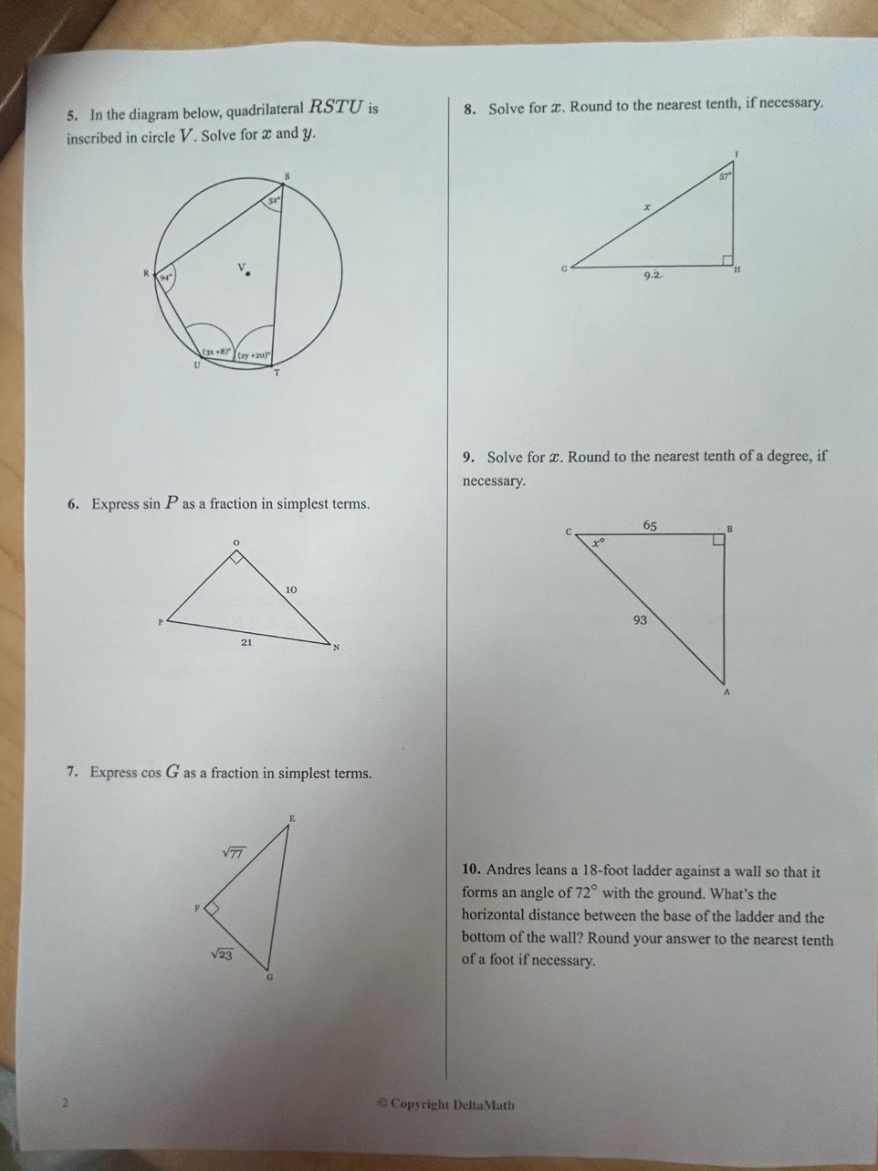 In the diagram below, quadrilateral RSTU is 8. Solve for x. Round to the nearest tenth, if necessary.
inscribed in circle V. Solve for x and y.
9. Solve for x. Round to the nearest tenth of a degree, if
necessary.
6. Express sin P as a fraction in simplest terms.
7. Express cos G as a fraction in simplest terms.
10. Andres leans a 18-foot ladder against a wall so that it
forms an angle of 72° with the ground. What’s the
horizontal distance between the base of the ladder and the
bottom of the wall? Round your answer to the nearest tenth
of a foot if necessary.
2 @ Copyright DeltaMath