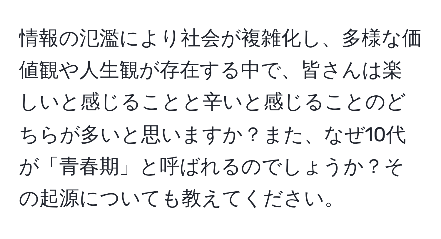 情報の氾濫により社会が複雑化し、多様な価値観や人生観が存在する中で、皆さんは楽しいと感じることと辛いと感じることのどちらが多いと思いますか？また、なぜ10代が「青春期」と呼ばれるのでしょうか？その起源についても教えてください。