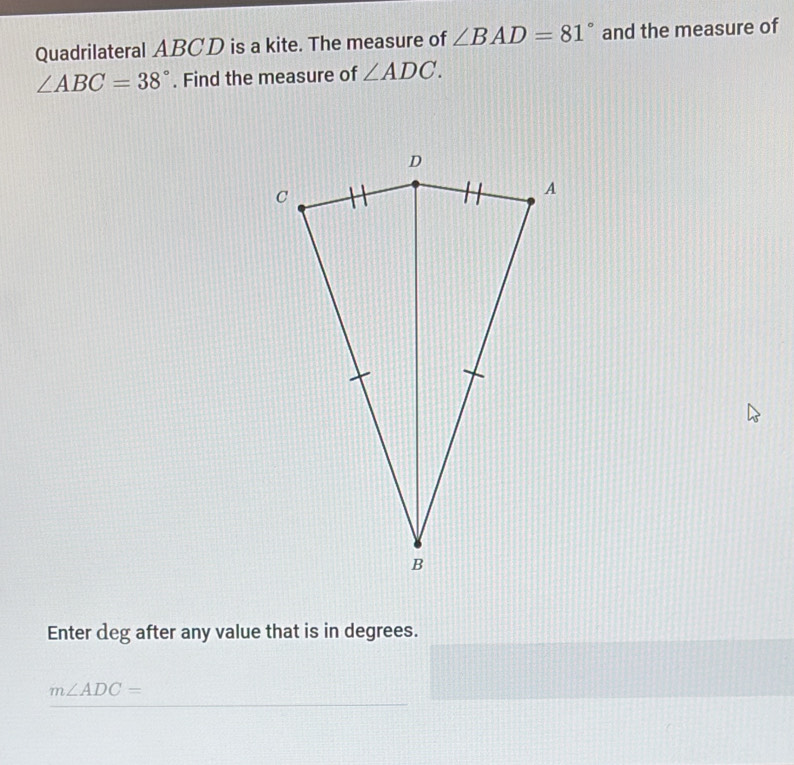 Quadrilateral ABCD is a kite. The measure of ∠ BAD=81° and the measure of
∠ ABC=38°. Find the measure of ∠ ADC. 
Enter deg after any value that is in degrees.
m∠ ADC=