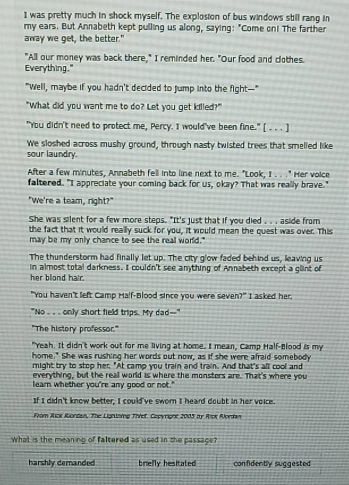 was pretty much in shock myself. The explosion of bus windows still rang in
my ears. But Annabeth kept pulling us along, saying: "Come on! The farther
away we get, the better."
"All our money was back there," I reminded her. "Our food and clothes.
Everything."
"Well, maybe if you hadn't decided to jump into the fight—-"
"What did you want me to do? Let you get killed?"
"You didn't need to protect me, Percy. I would've been fine." [ . . . ]
We sloshed across mushy ground, through nasty twisted trees that smelled like
sour laundry.
After a few minutes, Annabeth fell into line next to me. "Look, I . . ." Her voice
faltered. "I appreciate your coming back for us, okay? That was really brave."
"We're a team, right?"
She was silent for a few more steps. "It's just that if you died . . . aside from
the fact that it would really suck for you, it would mean the quest was over. This
may be my only chance to see the reall world."
The thunderstorm had finally let up. The city glow faded behind us, leaving us
in almost total darkness. I couldn't see anything of Annabeth except a glint of
her blond hair.
"You haven't left Camp Half-Blood since you were seven?" I asked her,
"No . .. . only short field trips. My dad--"
"The history professor."
"Yeah. It didn't work out for me living at home. I mean, Camp Half-Blood is my
home." She was rushing her words out now, as if she were afraid somebody
might try to stop her. "At camp you train and train. And that's all cool and
everything, but the real world is where the monsters are. That's where you
learn whether you're any good or not."
If I didn't know better, I could've sworn I heard doubt in her voice.
From Asck Riordan, The Lightning Thief, Copyright 2005 by Rick Rordan
What is the meaning of faltered as used in the passage?
harshly demanded brielly hesitated confidenby suggested