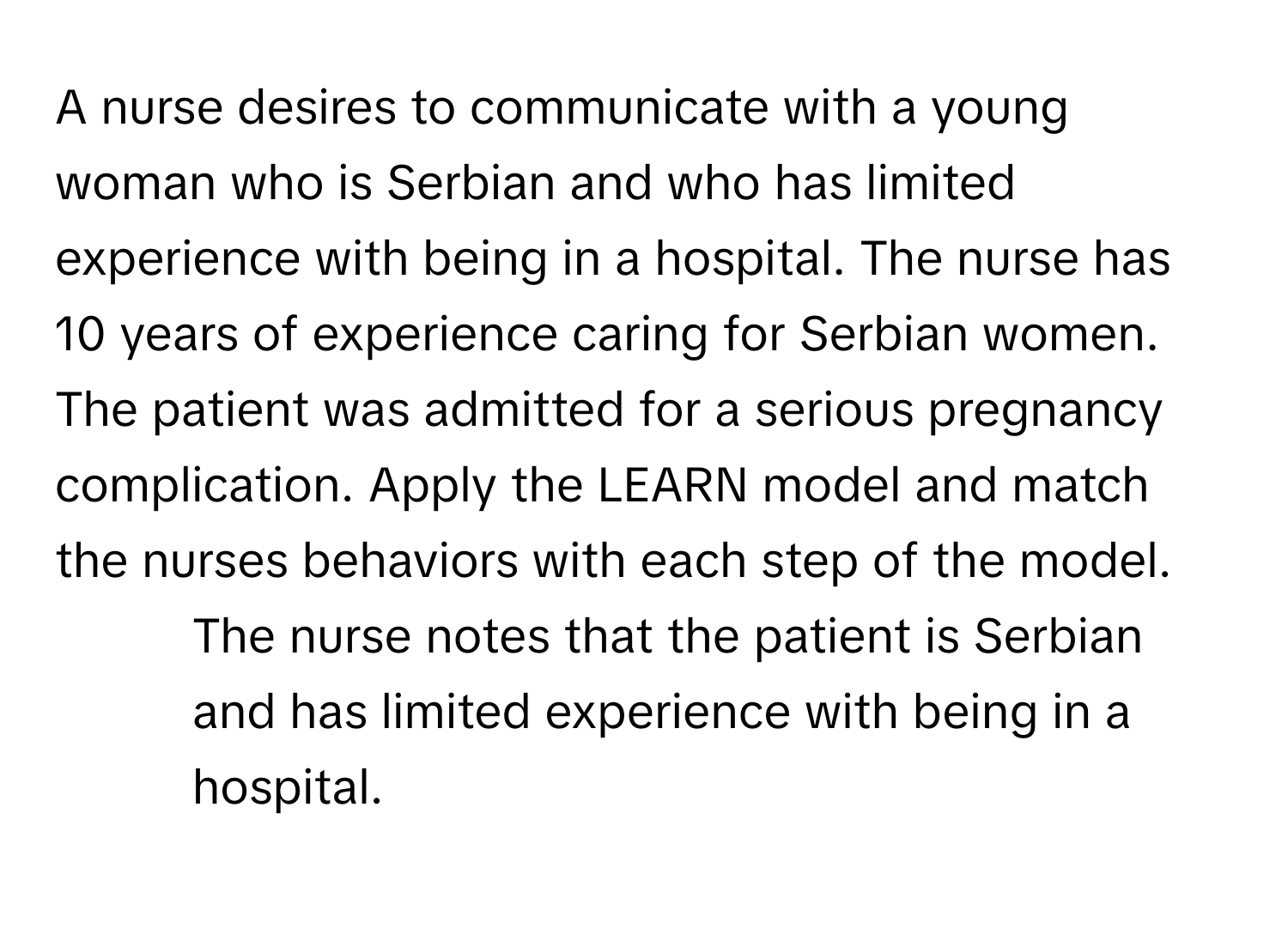 A nurse desires to communicate with a young woman who is Serbian and who has limited experience with being in a hospital. The nurse has 10 years of experience caring for Serbian women. The patient was admitted for a serious pregnancy complication. Apply the LEARN model and match the nurses behaviors with each step of the model. 

1.  The nurse notes that the patient is Serbian and has limited experience with being in a hospital.