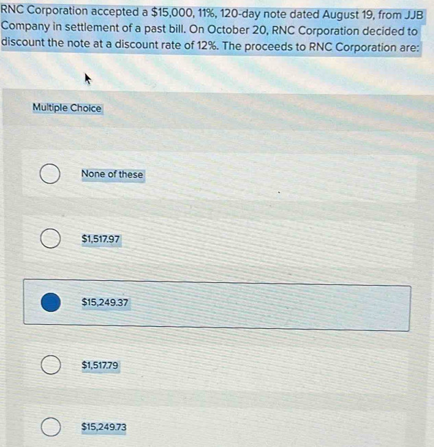 RNC Corporation accepted a $15,000, 11%, 120-day note dated August 19, from JJB
Company in settlement of a past bill. On October 20, RNC Corporation decided to
discount the note at a discount rate of 12%. The proceeds to RNC Corporation are:
Multiple Choice
None of these
$1,517.97
$15,249.37
$1,517.79
$15,249.73