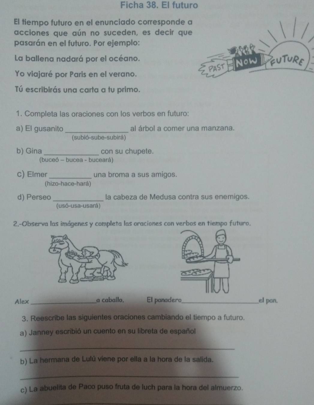 Ficha 38. El futuro 
El tiempo futuro en el enunciado corresponde 
acciones que aún no suceden, es decir qu 
pasarán en el futuro. Por ejemplo: 
La ballena nadará por el océano. 
Yo viajaré por Paris en el verano. 
Tú escribirás una carta a tu primo. 
1. Completa las oraciones con los verbos en futuro: 
a) El gusanito_ al árbol a comer una manzana. 
(subió-sube-subirá) 
b) Gina _con su chupete. 
(buceó - bucea - buceará) 
c) Elmer _una broma a sus amigos. 
(hizo-hace-hará) 
d) Perseo_ la cabeza de Medusa contra sus enemigos. 
(usó-usa-usará) 
2.-Observa las imágenes y completa las oraciones con verbos en tiempo futuro. 
Alex _a caballo. El panadero,_ el pan. 
3. Reescribe las siguientes oraciones cambiando el tiempo a futuro. 
a) Janney escribió un cuento en su libreta de español 
_ 
b) La hermana de Lulú viene por ella a la hora de la salida. 
_ 
c) La ábuelita de Paco puso fruta de luch para la hora del almuerzo. 
_