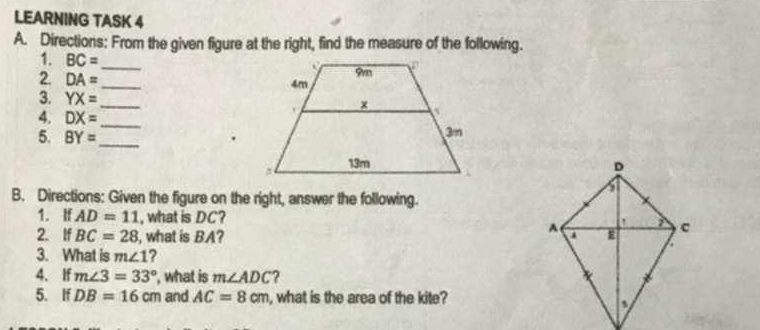 LEARNING TASK 4 
A. Directions: From the given figure at the right, find the measure of the following. 
1. BC=
2 DA=
_ 
_ 
3. YX= _ 
4. DX= _ 
5. BY= _ 
. 

B. Directions: Given the figure on the right, answer the following. 
1. If AD=11 , what is DC? 
2. If BC=28 , what is BA? 
3. What is m∠ 1 ? 
4、 If m∠ 3=33° , what is m∠ ADC ? 
5. If DB=16cm and AC=8cm , what is the area of the kite?