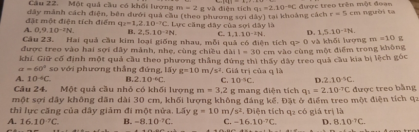 |9|-1,2,..
Câu 22. Một quả cầu có khối lượng m=2g và điện tích q_1=2.10^(-8)C được treo trên một đoạn
dây mảnh cách điện, bên dưới quả cầu (theo phương sợi dây) tại khoảng cách r=5cm người ta
đặt một điện tích điểm q_2=1,2.10^(-7)C. Lực căng dây của sợi dây là
A. 0,9.10^(-2)N. D. 1,5.10^(-2)N.
B. 2,5.10^(-2)N. C. 1,1.10^(-2)N.
Câu 23. Hai quả cầu kim loại giống nhau, mỗi quả có điện tích q>0 và khối lượng m=10 g
được treo vào hai sợi dây mảnh, nhẹ, cùng chiều dài 1=30cm vào cùng một điểm trong không
khí. Giữ cố định một quả cầu theo phương thẳng đứng thì thấy dây treo quả cầu kia bị lệch góc
alpha =60° so với phương thẳng đứng, lấy g=10m/s^2. Giá trị của q là
A. 10^(-6)C. B. 2.10^(-6)C. C. 10^(-5)C. D. 2.10^(-5)C.
Câu 24. Một quả cầu nhỏ có khối lượng m=3,2 g mang điện tích q_1=2.10^(-7)C được treo bằng
một sợi dây không dãn dài 30 cm, khối lượng không đáng kể. Đặt ở điểm treo một điện tích q2
thì lực căng của dây giảm đi một nửa. Lấy g=10m/s^2. Điện tích q_2 có giá trị là
A. 16.10^(-7)C. B. -8.10^(-7)C. C. -16.10^(-7)C. D. 8.10^(-7)C.