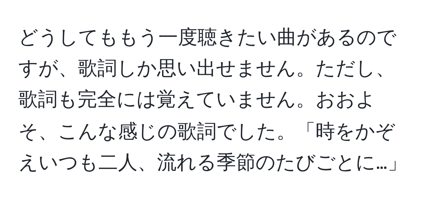 どうしてももう一度聴きたい曲があるのですが、歌詞しか思い出せません。ただし、歌詞も完全には覚えていません。おおよそ、こんな感じの歌詞でした。「時をかぞえいつも二人、流れる季節のたびごとに…」