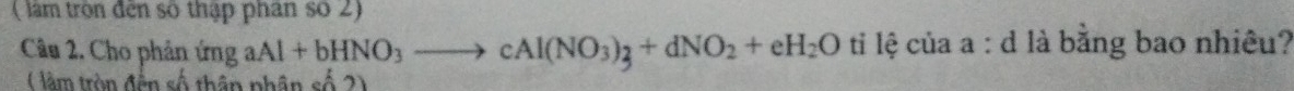 ( làm tròn đến số thập phan số 2) 
Câu 2. Cho phản ứng aAl+bHNO_3to cAl(NO_3)_3+dNO_2+eH_2O ti lệ của a : d là bằng bao nhiêu? 
( làm tròn đền số thân phân shat hat o2)