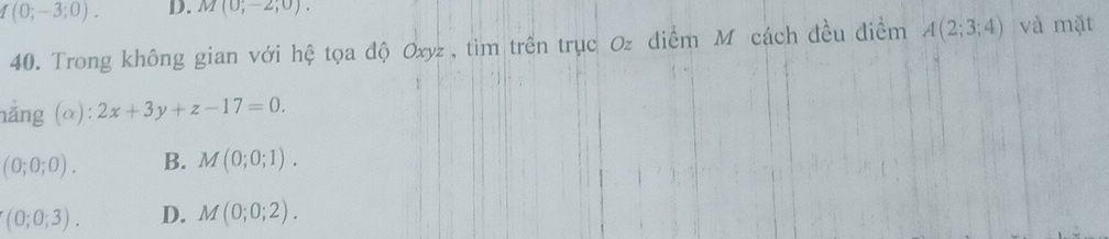 (0;-3;0). D. M(0;-2;0). 
40. Trong không gian với hệ tọa độ Oxyz , tìm trên trục Oz điểm M cách đều điểm A(2;3;4) và mặt
hẳng (α): 2x+3y+z-17=0.
(0;0;0). B. M(0;0;1).
(0;0;3). D. M(0;0;2).