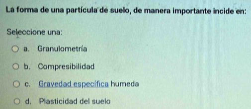 La forma de una partícula de suelo, de manera importante incide en:
Seleccione una:
a. Granulometría
b. Compresibilidad
c. Gravedad específica humeda
d. Plasticidad del suelo