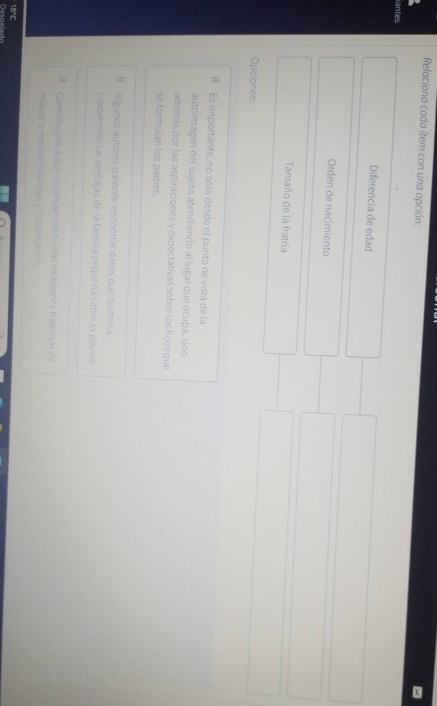 Relaciona cada ítem con una opción: 
iantes 
Diferencia de edad 
Orden de nacimiento 
Tamaño de la fratría 
Opciones: 
Es importante, no sólo desde el punto de vista de la 
autoimagen del sujeto atendiendo al lugar que ocupa, sino 
además por las aspiraciones y expectativas sobre los hijos que 
se formulan los padres. 
# Algunos autores parecen encontrar datos que sustenta 
claramente las ventajas de la familia pequeña sobre la grande 
# Contribuyen a que se desarrollen unas relaciones fraternas de 
mayor o menor rivalidad y copperación.
18°C
Despeiado